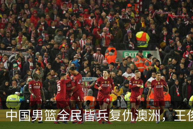 中国男篮全民皆兵复仇澳洲，王俊杰23+6闪耀全场 赵继伟王者归来！